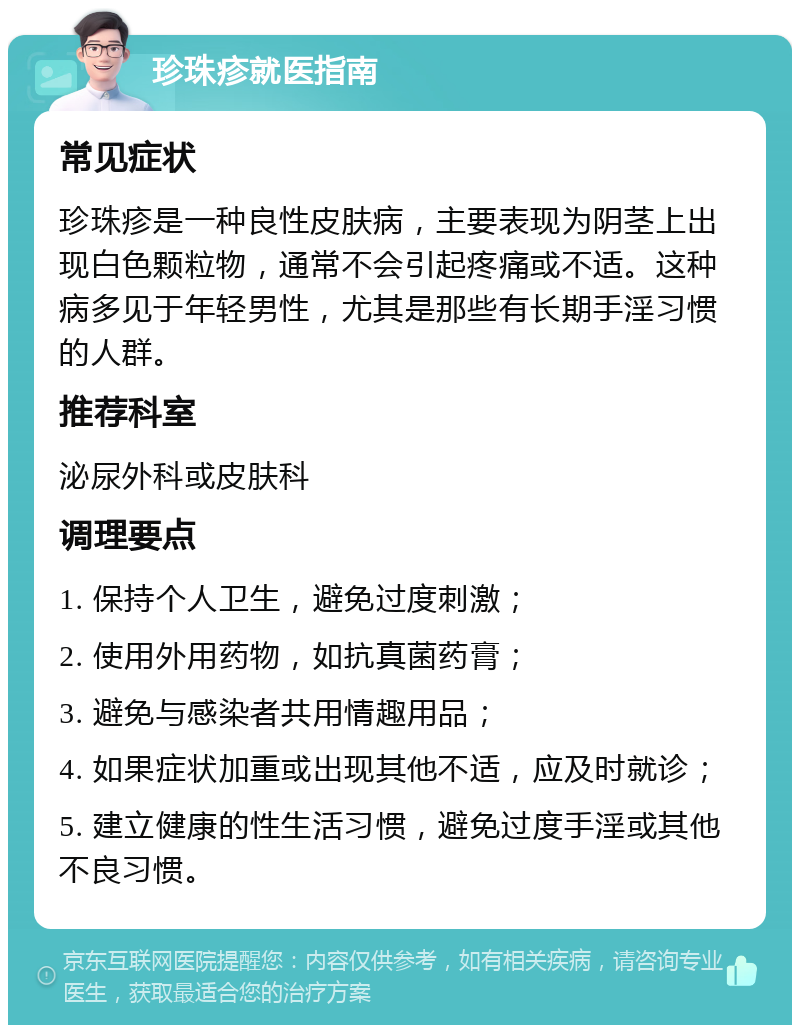 珍珠疹就医指南 常见症状 珍珠疹是一种良性皮肤病，主要表现为阴茎上出现白色颗粒物，通常不会引起疼痛或不适。这种病多见于年轻男性，尤其是那些有长期手淫习惯的人群。 推荐科室 泌尿外科或皮肤科 调理要点 1. 保持个人卫生，避免过度刺激； 2. 使用外用药物，如抗真菌药膏； 3. 避免与感染者共用情趣用品； 4. 如果症状加重或出现其他不适，应及时就诊； 5. 建立健康的性生活习惯，避免过度手淫或其他不良习惯。