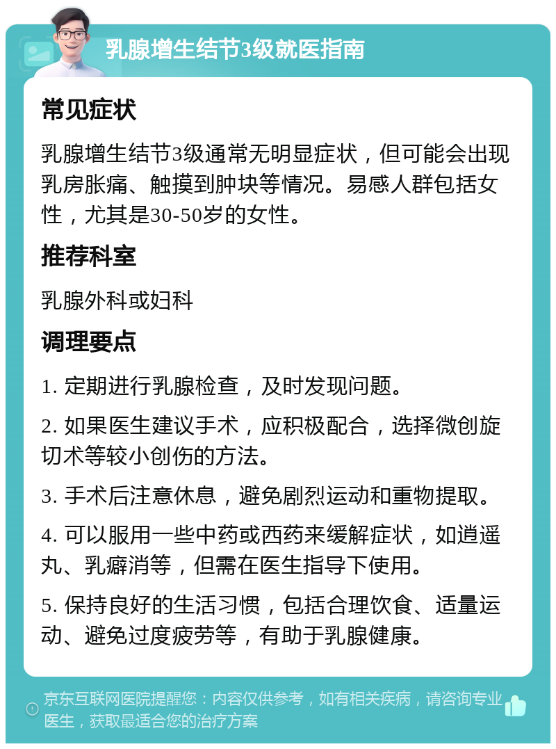 乳腺增生结节3级就医指南 常见症状 乳腺增生结节3级通常无明显症状，但可能会出现乳房胀痛、触摸到肿块等情况。易感人群包括女性，尤其是30-50岁的女性。 推荐科室 乳腺外科或妇科 调理要点 1. 定期进行乳腺检查，及时发现问题。 2. 如果医生建议手术，应积极配合，选择微创旋切术等较小创伤的方法。 3. 手术后注意休息，避免剧烈运动和重物提取。 4. 可以服用一些中药或西药来缓解症状，如逍遥丸、乳癖消等，但需在医生指导下使用。 5. 保持良好的生活习惯，包括合理饮食、适量运动、避免过度疲劳等，有助于乳腺健康。