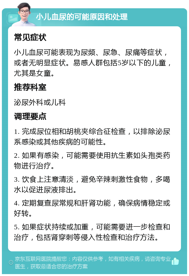 小儿血尿的可能原因和处理 常见症状 小儿血尿可能表现为尿频、尿急、尿痛等症状，或者无明显症状。易感人群包括5岁以下的儿童，尤其是女童。 推荐科室 泌尿外科或儿科 调理要点 1. 完成尿位相和胡桃夹综合征检查，以排除泌尿系感染或其他疾病的可能性。 2. 如果有感染，可能需要使用抗生素如头孢类药物进行治疗。 3. 饮食上注意清淡，避免辛辣刺激性食物，多喝水以促进尿液排出。 4. 定期复查尿常规和肝肾功能，确保病情稳定或好转。 5. 如果症状持续或加重，可能需要进一步检查和治疗，包括肾穿刺等侵入性检查和治疗方法。