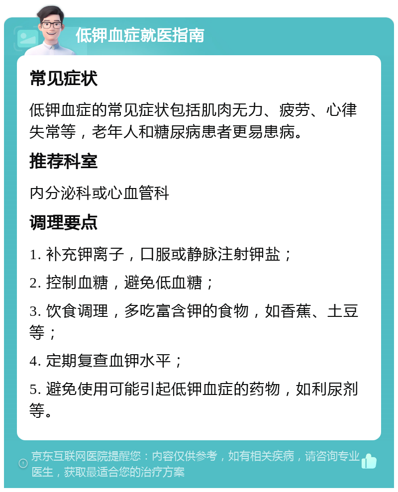 低钾血症就医指南 常见症状 低钾血症的常见症状包括肌肉无力、疲劳、心律失常等，老年人和糖尿病患者更易患病。 推荐科室 内分泌科或心血管科 调理要点 1. 补充钾离子，口服或静脉注射钾盐； 2. 控制血糖，避免低血糖； 3. 饮食调理，多吃富含钾的食物，如香蕉、土豆等； 4. 定期复查血钾水平； 5. 避免使用可能引起低钾血症的药物，如利尿剂等。