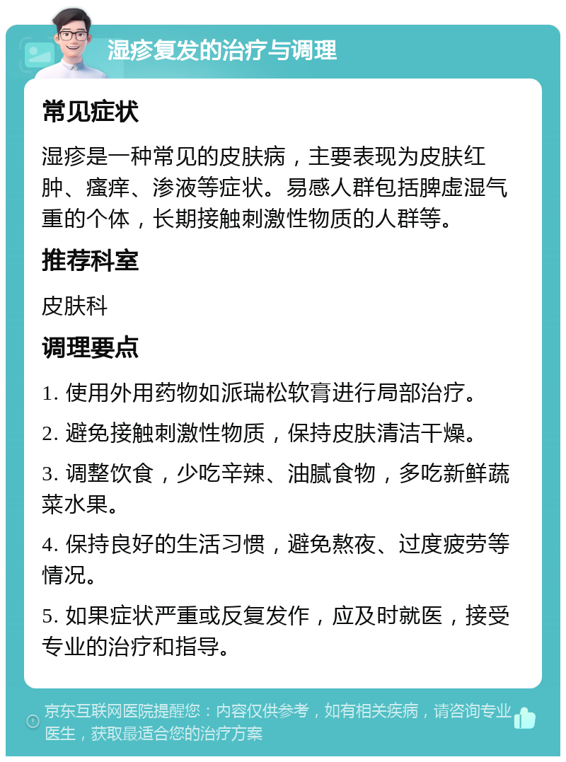 湿疹复发的治疗与调理 常见症状 湿疹是一种常见的皮肤病，主要表现为皮肤红肿、瘙痒、渗液等症状。易感人群包括脾虚湿气重的个体，长期接触刺激性物质的人群等。 推荐科室 皮肤科 调理要点 1. 使用外用药物如派瑞松软膏进行局部治疗。 2. 避免接触刺激性物质，保持皮肤清洁干燥。 3. 调整饮食，少吃辛辣、油腻食物，多吃新鲜蔬菜水果。 4. 保持良好的生活习惯，避免熬夜、过度疲劳等情况。 5. 如果症状严重或反复发作，应及时就医，接受专业的治疗和指导。