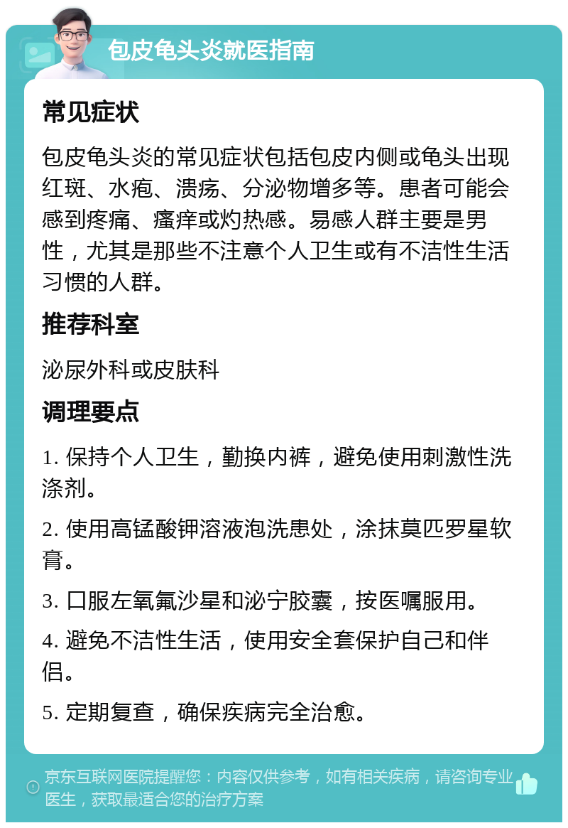 包皮龟头炎就医指南 常见症状 包皮龟头炎的常见症状包括包皮内侧或龟头出现红斑、水疱、溃疡、分泌物增多等。患者可能会感到疼痛、瘙痒或灼热感。易感人群主要是男性，尤其是那些不注意个人卫生或有不洁性生活习惯的人群。 推荐科室 泌尿外科或皮肤科 调理要点 1. 保持个人卫生，勤换内裤，避免使用刺激性洗涤剂。 2. 使用高锰酸钾溶液泡洗患处，涂抹莫匹罗星软膏。 3. 口服左氧氟沙星和泌宁胶囊，按医嘱服用。 4. 避免不洁性生活，使用安全套保护自己和伴侣。 5. 定期复查，确保疾病完全治愈。