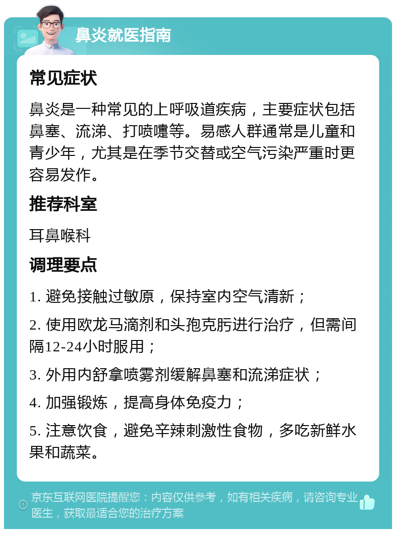 鼻炎就医指南 常见症状 鼻炎是一种常见的上呼吸道疾病，主要症状包括鼻塞、流涕、打喷嚏等。易感人群通常是儿童和青少年，尤其是在季节交替或空气污染严重时更容易发作。 推荐科室 耳鼻喉科 调理要点 1. 避免接触过敏原，保持室内空气清新； 2. 使用欧龙马滴剂和头孢克肟进行治疗，但需间隔12-24小时服用； 3. 外用内舒拿喷雾剂缓解鼻塞和流涕症状； 4. 加强锻炼，提高身体免疫力； 5. 注意饮食，避免辛辣刺激性食物，多吃新鲜水果和蔬菜。