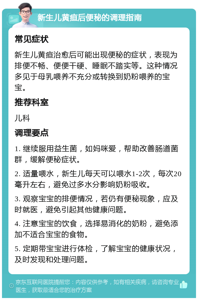 新生儿黄疸后便秘的调理指南 常见症状 新生儿黄疸治愈后可能出现便秘的症状，表现为排便不畅、便便干硬、睡眠不踏实等。这种情况多见于母乳喂养不充分或转换到奶粉喂养的宝宝。 推荐科室 儿科 调理要点 1. 继续服用益生菌，如妈咪爱，帮助改善肠道菌群，缓解便秘症状。 2. 适量喂水，新生儿每天可以喂水1-2次，每次20毫升左右，避免过多水分影响奶粉吸收。 3. 观察宝宝的排便情况，若仍有便秘现象，应及时就医，避免引起其他健康问题。 4. 注意宝宝的饮食，选择易消化的奶粉，避免添加不适合宝宝的食物。 5. 定期带宝宝进行体检，了解宝宝的健康状况，及时发现和处理问题。