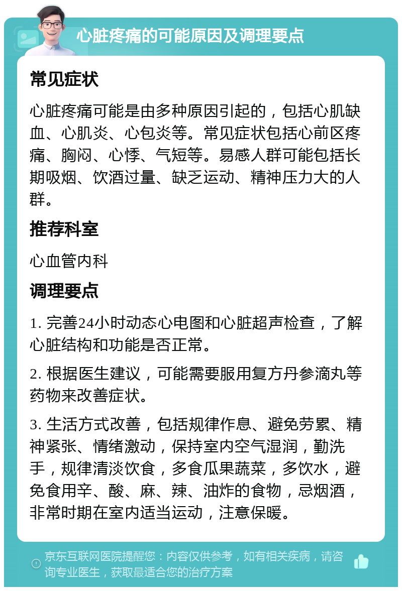 心脏疼痛的可能原因及调理要点 常见症状 心脏疼痛可能是由多种原因引起的，包括心肌缺血、心肌炎、心包炎等。常见症状包括心前区疼痛、胸闷、心悸、气短等。易感人群可能包括长期吸烟、饮酒过量、缺乏运动、精神压力大的人群。 推荐科室 心血管内科 调理要点 1. 完善24小时动态心电图和心脏超声检查，了解心脏结构和功能是否正常。 2. 根据医生建议，可能需要服用复方丹参滴丸等药物来改善症状。 3. 生活方式改善，包括规律作息、避免劳累、精神紧张、情绪激动，保持室内空气湿润，勤洗手，规律清淡饮食，多食瓜果蔬菜，多饮水，避免食用辛、酸、麻、辣、油炸的食物，忌烟酒，非常时期在室内适当运动，注意保暖。