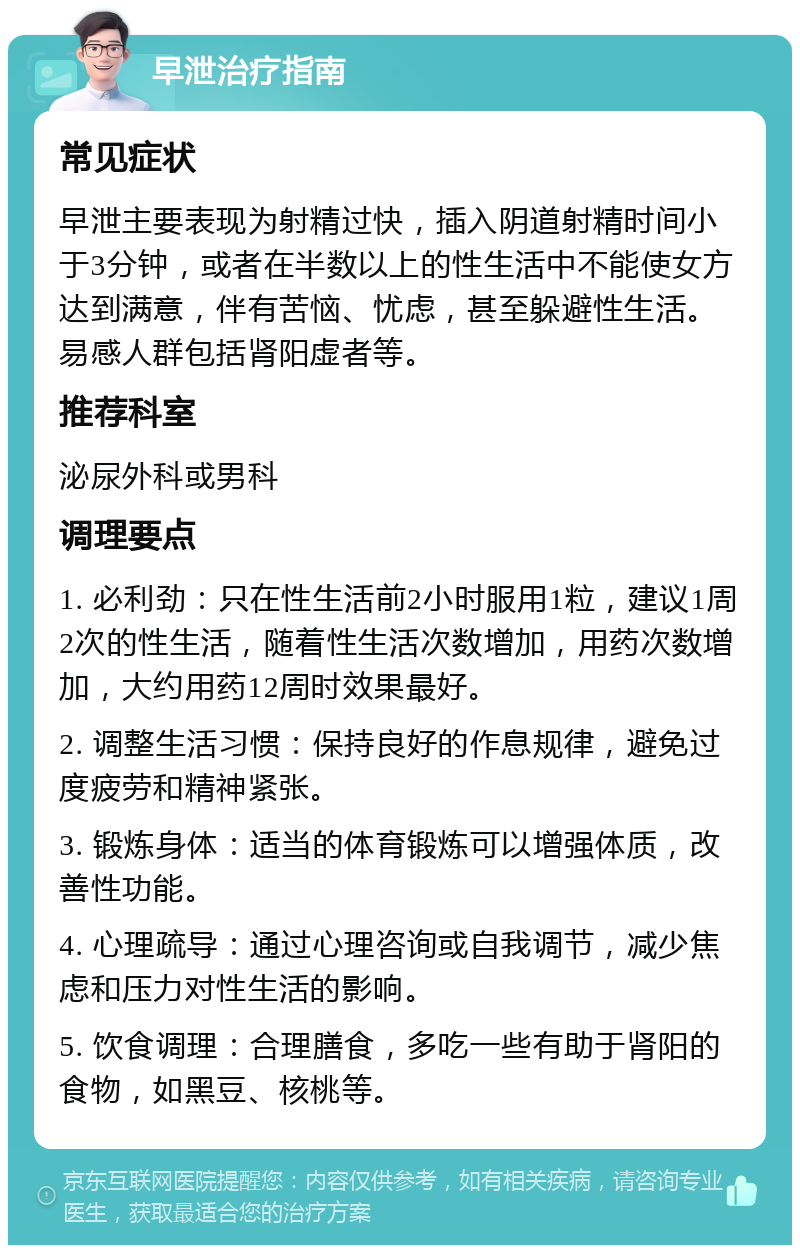 早泄治疗指南 常见症状 早泄主要表现为射精过快，插入阴道射精时间小于3分钟，或者在半数以上的性生活中不能使女方达到满意，伴有苦恼、忧虑，甚至躲避性生活。易感人群包括肾阳虚者等。 推荐科室 泌尿外科或男科 调理要点 1. 必利劲：只在性生活前2小时服用1粒，建议1周2次的性生活，随着性生活次数增加，用药次数增加，大约用药12周时效果最好。 2. 调整生活习惯：保持良好的作息规律，避免过度疲劳和精神紧张。 3. 锻炼身体：适当的体育锻炼可以增强体质，改善性功能。 4. 心理疏导：通过心理咨询或自我调节，减少焦虑和压力对性生活的影响。 5. 饮食调理：合理膳食，多吃一些有助于肾阳的食物，如黑豆、核桃等。