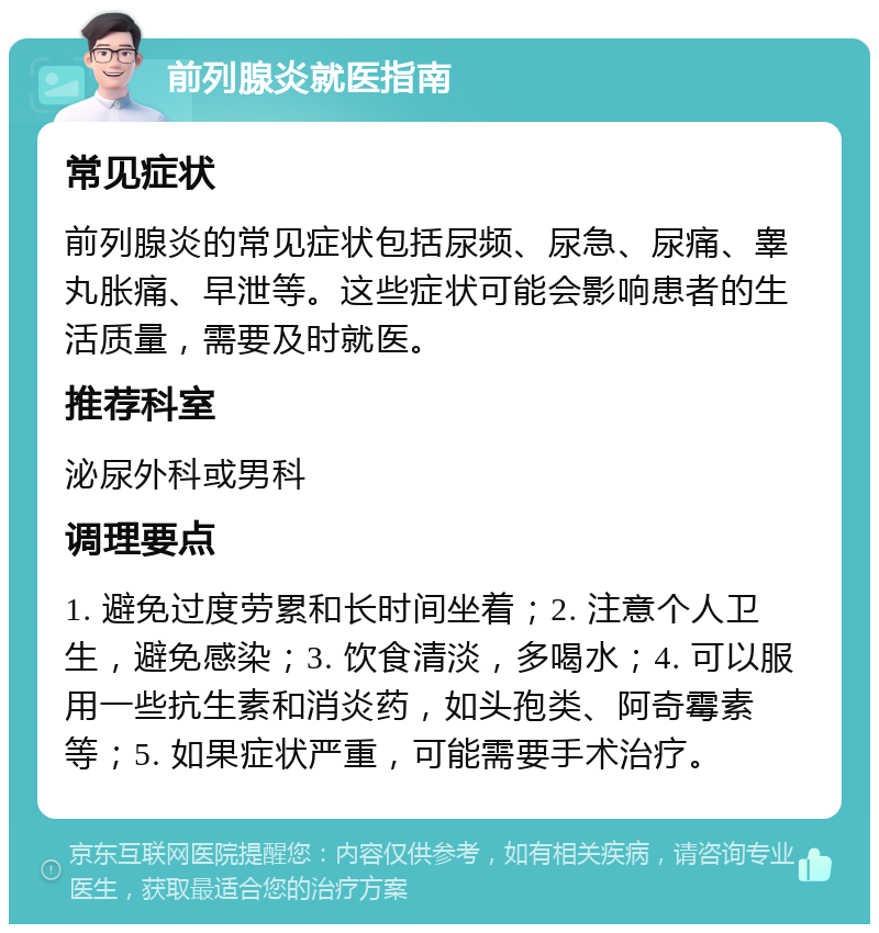 前列腺炎就医指南 常见症状 前列腺炎的常见症状包括尿频、尿急、尿痛、睾丸胀痛、早泄等。这些症状可能会影响患者的生活质量，需要及时就医。 推荐科室 泌尿外科或男科 调理要点 1. 避免过度劳累和长时间坐着；2. 注意个人卫生，避免感染；3. 饮食清淡，多喝水；4. 可以服用一些抗生素和消炎药，如头孢类、阿奇霉素等；5. 如果症状严重，可能需要手术治疗。