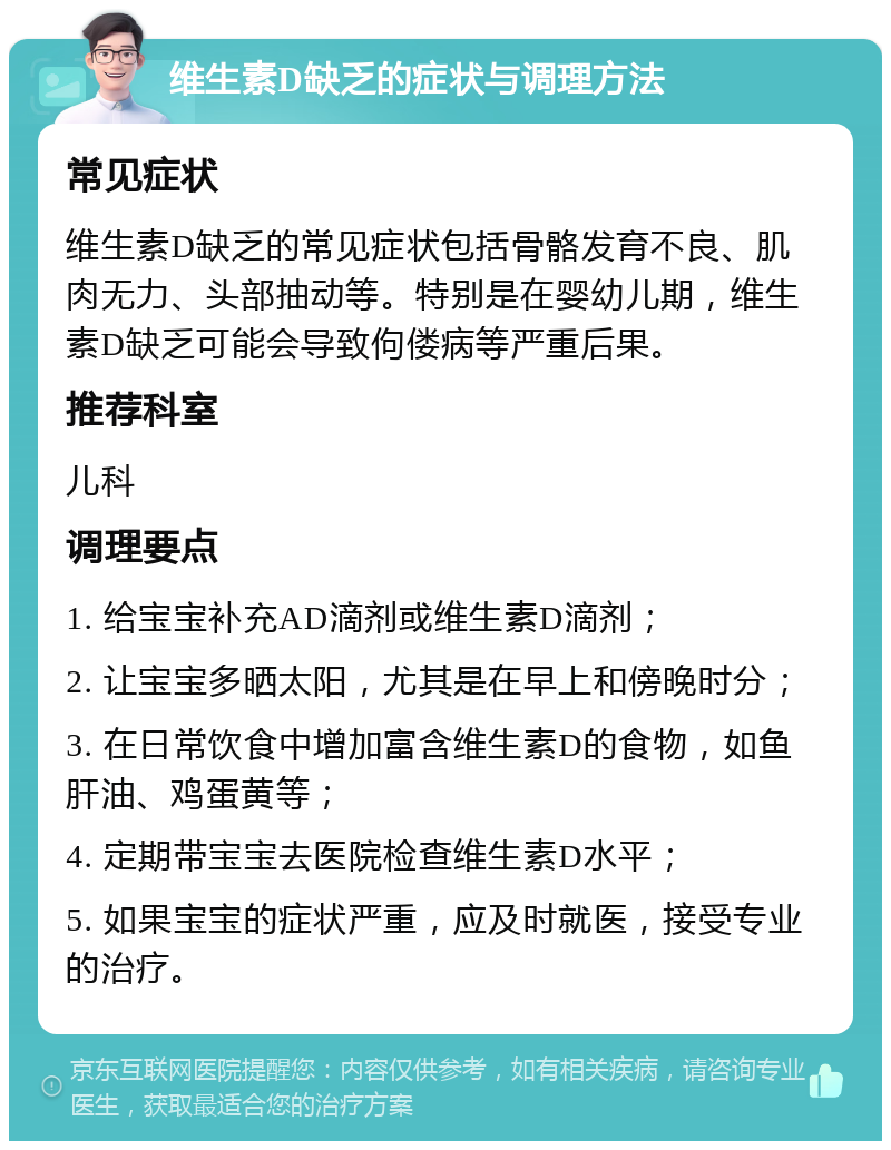 维生素D缺乏的症状与调理方法 常见症状 维生素D缺乏的常见症状包括骨骼发育不良、肌肉无力、头部抽动等。特别是在婴幼儿期，维生素D缺乏可能会导致佝偻病等严重后果。 推荐科室 儿科 调理要点 1. 给宝宝补充AD滴剂或维生素D滴剂； 2. 让宝宝多晒太阳，尤其是在早上和傍晚时分； 3. 在日常饮食中增加富含维生素D的食物，如鱼肝油、鸡蛋黄等； 4. 定期带宝宝去医院检查维生素D水平； 5. 如果宝宝的症状严重，应及时就医，接受专业的治疗。