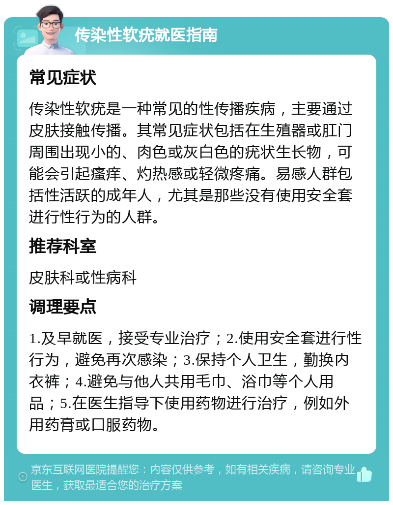 传染性软疣就医指南 常见症状 传染性软疣是一种常见的性传播疾病，主要通过皮肤接触传播。其常见症状包括在生殖器或肛门周围出现小的、肉色或灰白色的疣状生长物，可能会引起瘙痒、灼热感或轻微疼痛。易感人群包括性活跃的成年人，尤其是那些没有使用安全套进行性行为的人群。 推荐科室 皮肤科或性病科 调理要点 1.及早就医，接受专业治疗；2.使用安全套进行性行为，避免再次感染；3.保持个人卫生，勤换内衣裤；4.避免与他人共用毛巾、浴巾等个人用品；5.在医生指导下使用药物进行治疗，例如外用药膏或口服药物。