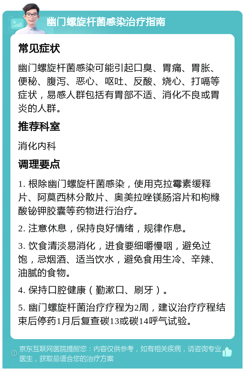 幽门螺旋杆菌感染治疗指南 常见症状 幽门螺旋杆菌感染可能引起口臭、胃痛、胃胀、便秘、腹泻、恶心、呕吐、反酸、烧心、打嗝等症状，易感人群包括有胃部不适、消化不良或胃炎的人群。 推荐科室 消化内科 调理要点 1. 根除幽门螺旋杆菌感染，使用克拉霉素缓释片、阿莫西林分散片、奥美拉唑镁肠溶片和枸橼酸铋钾胶囊等药物进行治疗。 2. 注意休息，保持良好情绪，规律作息。 3. 饮食清淡易消化，进食要细嚼慢咽，避免过饱，忌烟酒、适当饮水，避免食用生冷、辛辣、油腻的食物。 4. 保持口腔健康（勤漱口、刷牙）。 5. 幽门螺旋杆菌治疗疗程为2周，建议治疗疗程结束后停药1月后复查碳13或碳14呼气试验。