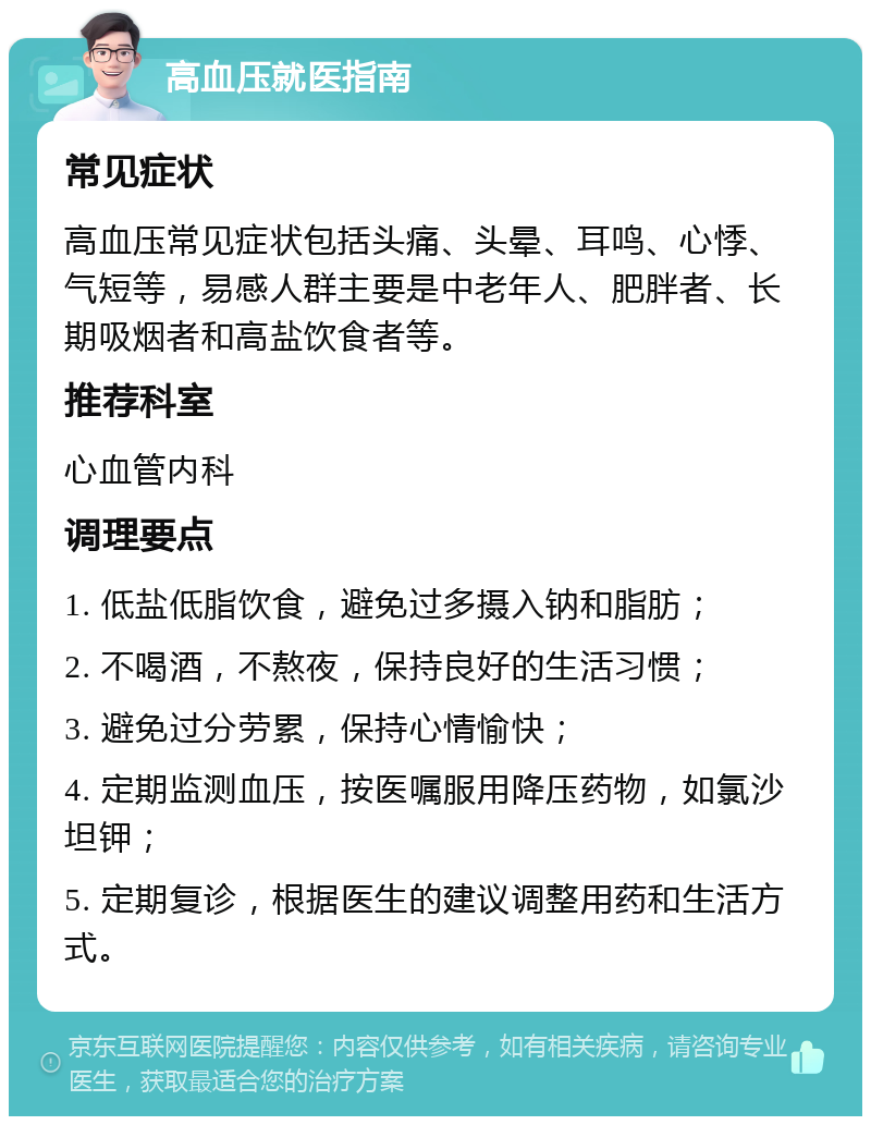 高血压就医指南 常见症状 高血压常见症状包括头痛、头晕、耳鸣、心悸、气短等，易感人群主要是中老年人、肥胖者、长期吸烟者和高盐饮食者等。 推荐科室 心血管内科 调理要点 1. 低盐低脂饮食，避免过多摄入钠和脂肪； 2. 不喝酒，不熬夜，保持良好的生活习惯； 3. 避免过分劳累，保持心情愉快； 4. 定期监测血压，按医嘱服用降压药物，如氯沙坦钾； 5. 定期复诊，根据医生的建议调整用药和生活方式。