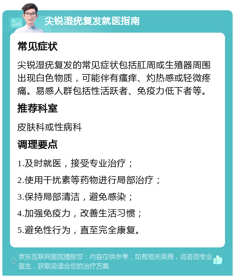 尖锐湿疣复发就医指南 常见症状 尖锐湿疣复发的常见症状包括肛周或生殖器周围出现白色物质，可能伴有瘙痒、灼热感或轻微疼痛。易感人群包括性活跃者、免疫力低下者等。 推荐科室 皮肤科或性病科 调理要点 1.及时就医，接受专业治疗； 2.使用干扰素等药物进行局部治疗； 3.保持局部清洁，避免感染； 4.加强免疫力，改善生活习惯； 5.避免性行为，直至完全康复。