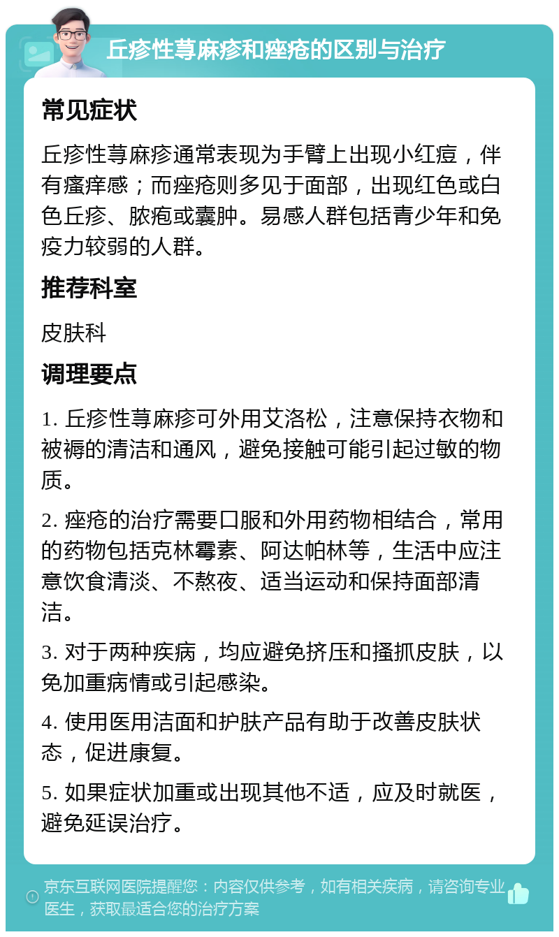 丘疹性荨麻疹和痤疮的区别与治疗 常见症状 丘疹性荨麻疹通常表现为手臂上出现小红痘，伴有瘙痒感；而痤疮则多见于面部，出现红色或白色丘疹、脓疱或囊肿。易感人群包括青少年和免疫力较弱的人群。 推荐科室 皮肤科 调理要点 1. 丘疹性荨麻疹可外用艾洛松，注意保持衣物和被褥的清洁和通风，避免接触可能引起过敏的物质。 2. 痤疮的治疗需要口服和外用药物相结合，常用的药物包括克林霉素、阿达帕林等，生活中应注意饮食清淡、不熬夜、适当运动和保持面部清洁。 3. 对于两种疾病，均应避免挤压和搔抓皮肤，以免加重病情或引起感染。 4. 使用医用洁面和护肤产品有助于改善皮肤状态，促进康复。 5. 如果症状加重或出现其他不适，应及时就医，避免延误治疗。