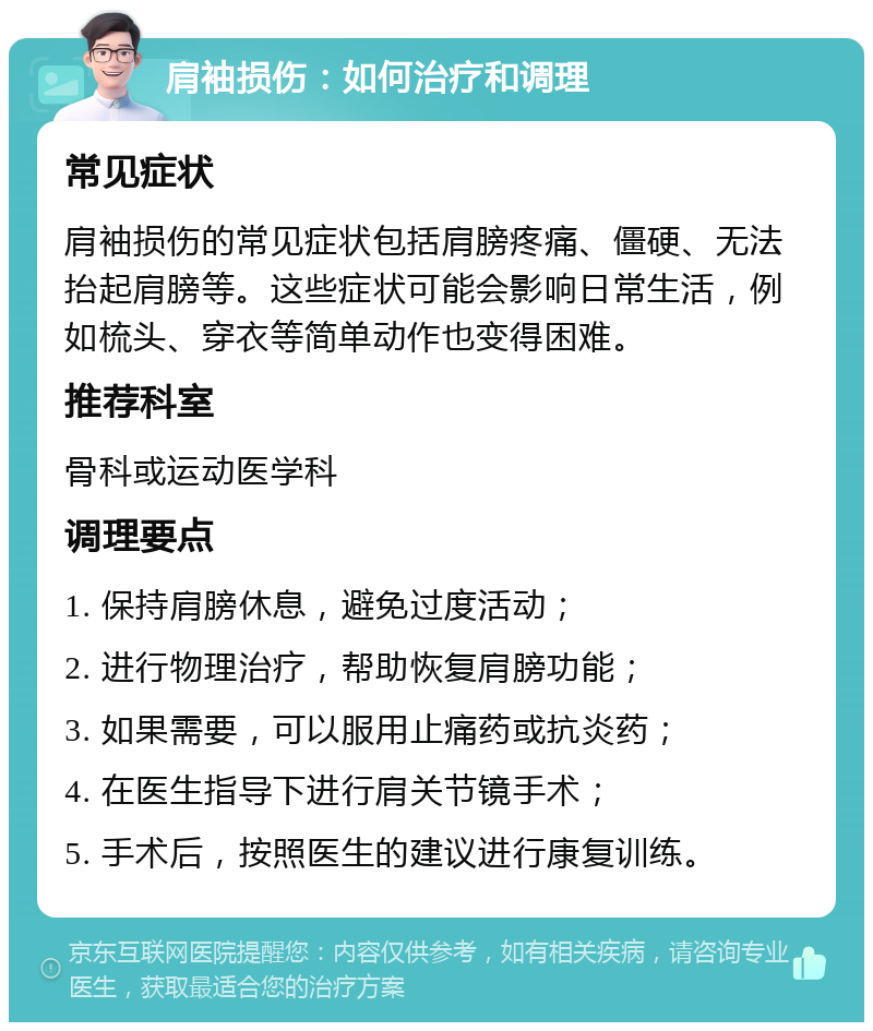 肩袖损伤：如何治疗和调理 常见症状 肩袖损伤的常见症状包括肩膀疼痛、僵硬、无法抬起肩膀等。这些症状可能会影响日常生活，例如梳头、穿衣等简单动作也变得困难。 推荐科室 骨科或运动医学科 调理要点 1. 保持肩膀休息，避免过度活动； 2. 进行物理治疗，帮助恢复肩膀功能； 3. 如果需要，可以服用止痛药或抗炎药； 4. 在医生指导下进行肩关节镜手术； 5. 手术后，按照医生的建议进行康复训练。