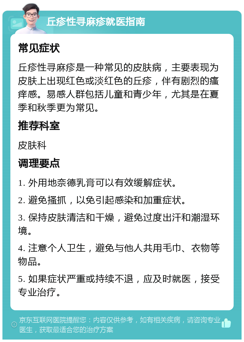 丘疹性寻麻疹就医指南 常见症状 丘疹性寻麻疹是一种常见的皮肤病，主要表现为皮肤上出现红色或淡红色的丘疹，伴有剧烈的瘙痒感。易感人群包括儿童和青少年，尤其是在夏季和秋季更为常见。 推荐科室 皮肤科 调理要点 1. 外用地奈德乳膏可以有效缓解症状。 2. 避免搔抓，以免引起感染和加重症状。 3. 保持皮肤清洁和干燥，避免过度出汗和潮湿环境。 4. 注意个人卫生，避免与他人共用毛巾、衣物等物品。 5. 如果症状严重或持续不退，应及时就医，接受专业治疗。