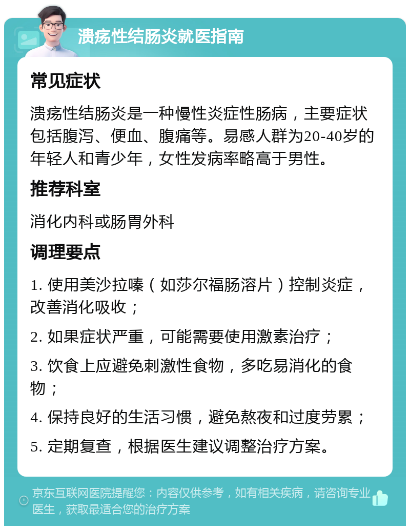 溃疡性结肠炎就医指南 常见症状 溃疡性结肠炎是一种慢性炎症性肠病，主要症状包括腹泻、便血、腹痛等。易感人群为20-40岁的年轻人和青少年，女性发病率略高于男性。 推荐科室 消化内科或肠胃外科 调理要点 1. 使用美沙拉嗪（如莎尔福肠溶片）控制炎症，改善消化吸收； 2. 如果症状严重，可能需要使用激素治疗； 3. 饮食上应避免刺激性食物，多吃易消化的食物； 4. 保持良好的生活习惯，避免熬夜和过度劳累； 5. 定期复查，根据医生建议调整治疗方案。