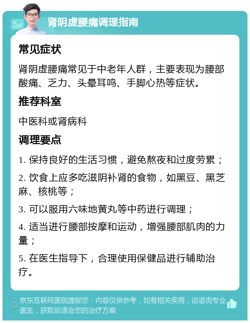 肾阴虚腰痛调理指南 常见症状 肾阴虚腰痛常见于中老年人群，主要表现为腰部酸痛、乏力、头晕耳鸣、手脚心热等症状。 推荐科室 中医科或肾病科 调理要点 1. 保持良好的生活习惯，避免熬夜和过度劳累； 2. 饮食上应多吃滋阴补肾的食物，如黑豆、黑芝麻、核桃等； 3. 可以服用六味地黄丸等中药进行调理； 4. 适当进行腰部按摩和运动，增强腰部肌肉的力量； 5. 在医生指导下，合理使用保健品进行辅助治疗。