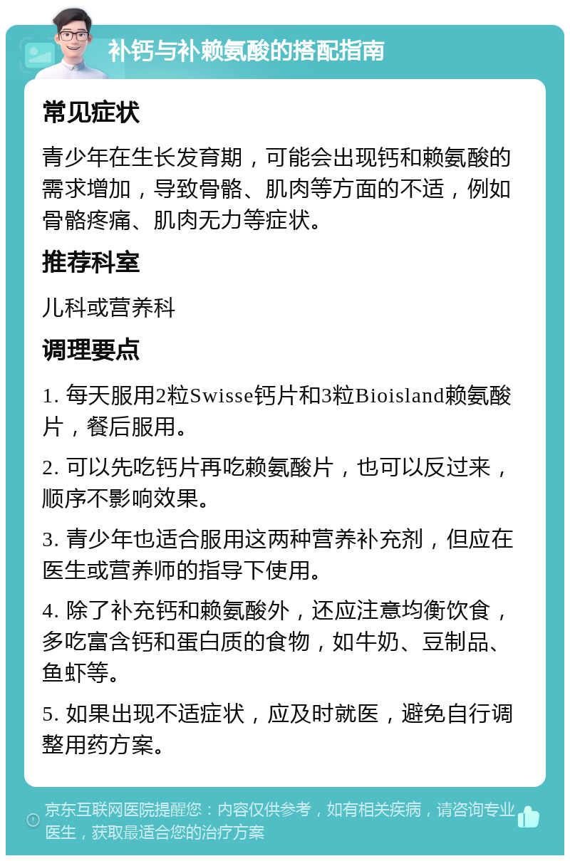 补钙与补赖氨酸的搭配指南 常见症状 青少年在生长发育期，可能会出现钙和赖氨酸的需求增加，导致骨骼、肌肉等方面的不适，例如骨骼疼痛、肌肉无力等症状。 推荐科室 儿科或营养科 调理要点 1. 每天服用2粒Swisse钙片和3粒Bioisland赖氨酸片，餐后服用。 2. 可以先吃钙片再吃赖氨酸片，也可以反过来，顺序不影响效果。 3. 青少年也适合服用这两种营养补充剂，但应在医生或营养师的指导下使用。 4. 除了补充钙和赖氨酸外，还应注意均衡饮食，多吃富含钙和蛋白质的食物，如牛奶、豆制品、鱼虾等。 5. 如果出现不适症状，应及时就医，避免自行调整用药方案。