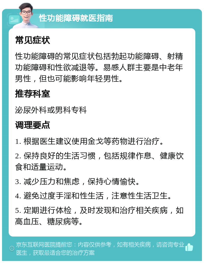 性功能障碍就医指南 常见症状 性功能障碍的常见症状包括勃起功能障碍、射精功能障碍和性欲减退等。易感人群主要是中老年男性，但也可能影响年轻男性。 推荐科室 泌尿外科或男科专科 调理要点 1. 根据医生建议使用金戈等药物进行治疗。 2. 保持良好的生活习惯，包括规律作息、健康饮食和适量运动。 3. 减少压力和焦虑，保持心情愉快。 4. 避免过度手淫和性生活，注意性生活卫生。 5. 定期进行体检，及时发现和治疗相关疾病，如高血压、糖尿病等。