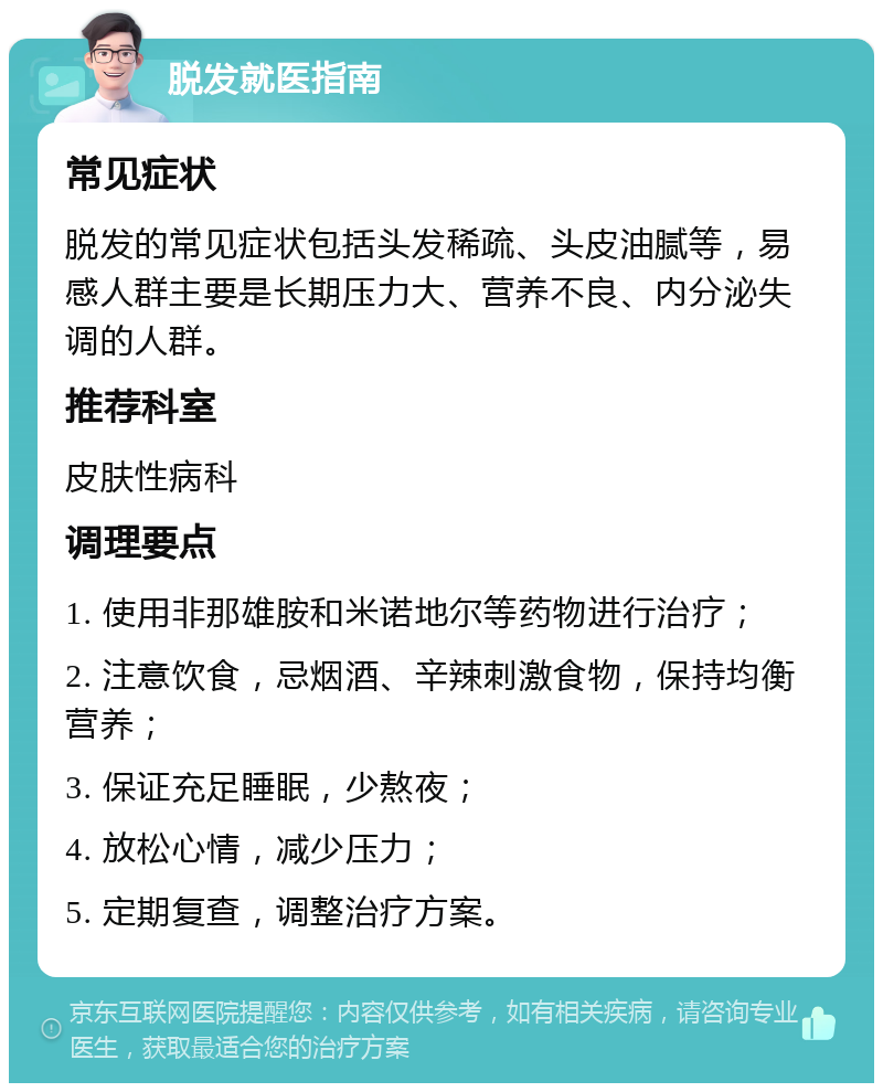 脱发就医指南 常见症状 脱发的常见症状包括头发稀疏、头皮油腻等，易感人群主要是长期压力大、营养不良、内分泌失调的人群。 推荐科室 皮肤性病科 调理要点 1. 使用非那雄胺和米诺地尔等药物进行治疗； 2. 注意饮食，忌烟酒、辛辣刺激食物，保持均衡营养； 3. 保证充足睡眠，少熬夜； 4. 放松心情，减少压力； 5. 定期复查，调整治疗方案。