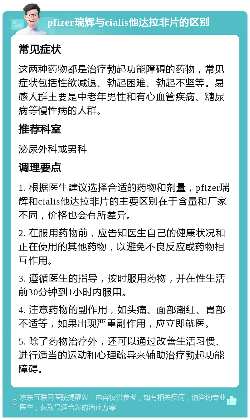 pfizer瑞辉与cialis他达拉非片的区别 常见症状 这两种药物都是治疗勃起功能障碍的药物，常见症状包括性欲减退、勃起困难、勃起不坚等。易感人群主要是中老年男性和有心血管疾病、糖尿病等慢性病的人群。 推荐科室 泌尿外科或男科 调理要点 1. 根据医生建议选择合适的药物和剂量，pfizer瑞辉和cialis他达拉非片的主要区别在于含量和厂家不同，价格也会有所差异。 2. 在服用药物前，应告知医生自己的健康状况和正在使用的其他药物，以避免不良反应或药物相互作用。 3. 遵循医生的指导，按时服用药物，并在性生活前30分钟到1小时内服用。 4. 注意药物的副作用，如头痛、面部潮红、胃部不适等，如果出现严重副作用，应立即就医。 5. 除了药物治疗外，还可以通过改善生活习惯、进行适当的运动和心理疏导来辅助治疗勃起功能障碍。