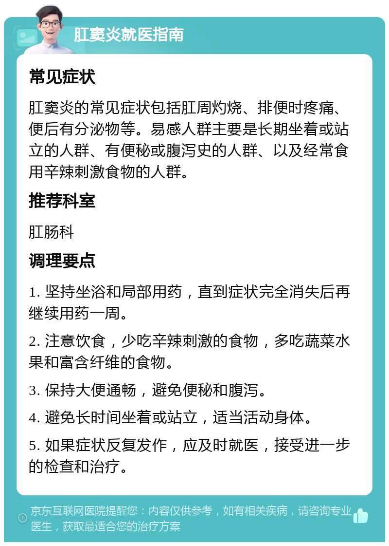 肛窦炎就医指南 常见症状 肛窦炎的常见症状包括肛周灼烧、排便时疼痛、便后有分泌物等。易感人群主要是长期坐着或站立的人群、有便秘或腹泻史的人群、以及经常食用辛辣刺激食物的人群。 推荐科室 肛肠科 调理要点 1. 坚持坐浴和局部用药，直到症状完全消失后再继续用药一周。 2. 注意饮食，少吃辛辣刺激的食物，多吃蔬菜水果和富含纤维的食物。 3. 保持大便通畅，避免便秘和腹泻。 4. 避免长时间坐着或站立，适当活动身体。 5. 如果症状反复发作，应及时就医，接受进一步的检查和治疗。