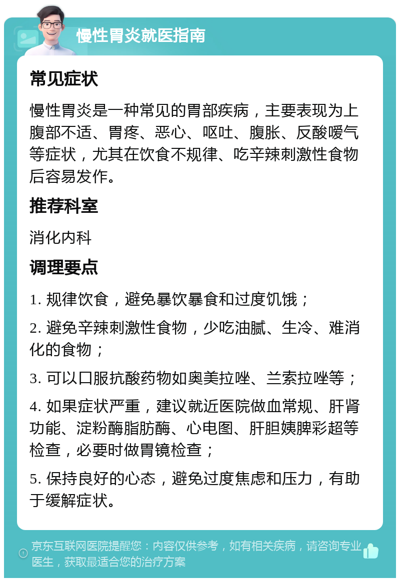 慢性胃炎就医指南 常见症状 慢性胃炎是一种常见的胃部疾病，主要表现为上腹部不适、胃疼、恶心、呕吐、腹胀、反酸嗳气等症状，尤其在饮食不规律、吃辛辣刺激性食物后容易发作。 推荐科室 消化内科 调理要点 1. 规律饮食，避免暴饮暴食和过度饥饿； 2. 避免辛辣刺激性食物，少吃油腻、生冷、难消化的食物； 3. 可以口服抗酸药物如奥美拉唑、兰索拉唑等； 4. 如果症状严重，建议就近医院做血常规、肝肾功能、淀粉酶脂肪酶、心电图、肝胆姨脾彩超等检查，必要时做胃镜检查； 5. 保持良好的心态，避免过度焦虑和压力，有助于缓解症状。