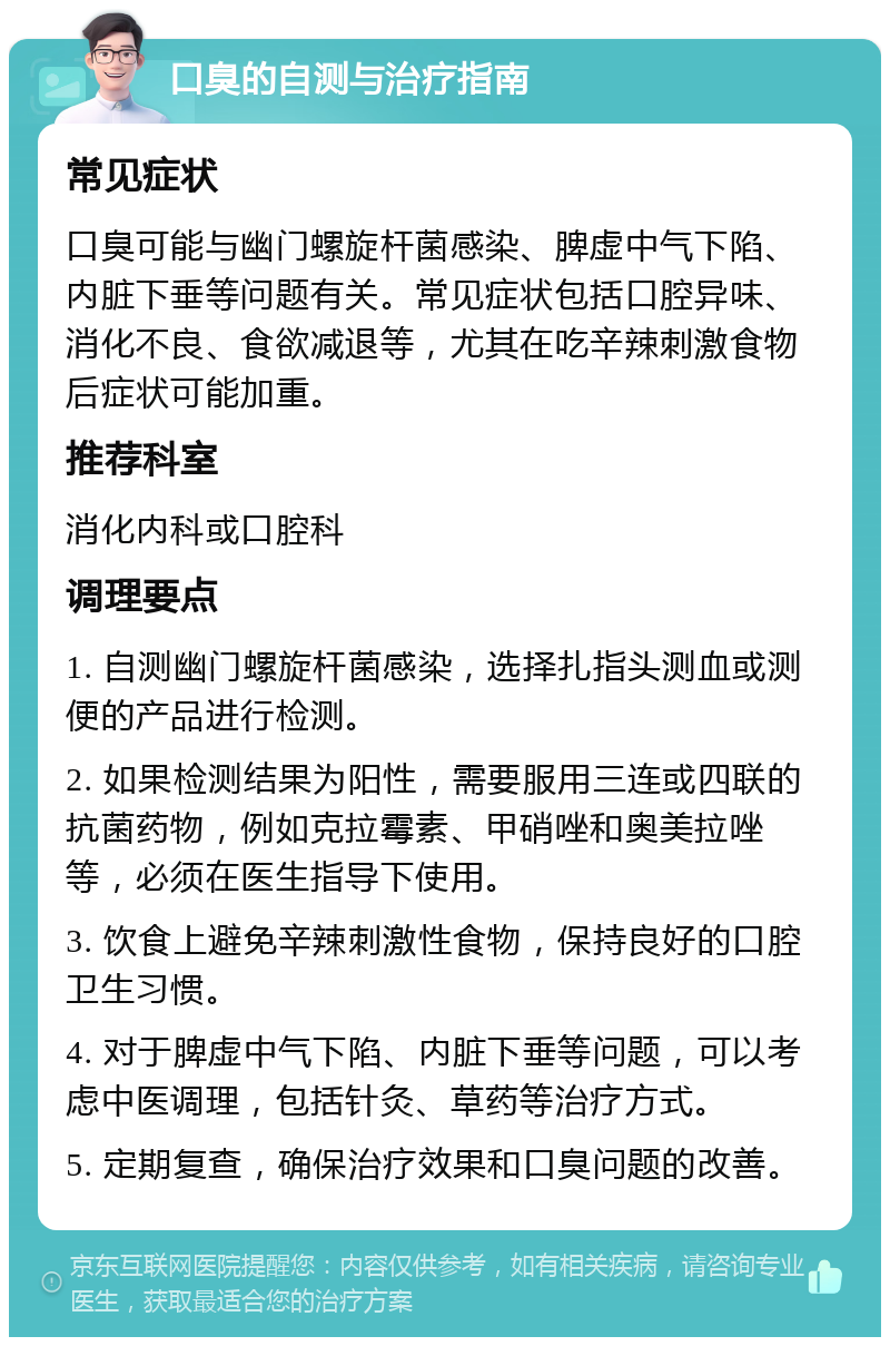 口臭的自测与治疗指南 常见症状 口臭可能与幽门螺旋杆菌感染、脾虚中气下陷、内脏下垂等问题有关。常见症状包括口腔异味、消化不良、食欲减退等，尤其在吃辛辣刺激食物后症状可能加重。 推荐科室 消化内科或口腔科 调理要点 1. 自测幽门螺旋杆菌感染，选择扎指头测血或测便的产品进行检测。 2. 如果检测结果为阳性，需要服用三连或四联的抗菌药物，例如克拉霉素、甲硝唑和奥美拉唑等，必须在医生指导下使用。 3. 饮食上避免辛辣刺激性食物，保持良好的口腔卫生习惯。 4. 对于脾虚中气下陷、内脏下垂等问题，可以考虑中医调理，包括针灸、草药等治疗方式。 5. 定期复查，确保治疗效果和口臭问题的改善。