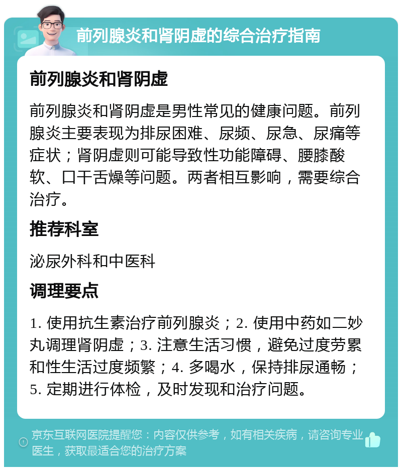 前列腺炎和肾阴虚的综合治疗指南 前列腺炎和肾阴虚 前列腺炎和肾阴虚是男性常见的健康问题。前列腺炎主要表现为排尿困难、尿频、尿急、尿痛等症状；肾阴虚则可能导致性功能障碍、腰膝酸软、口干舌燥等问题。两者相互影响，需要综合治疗。 推荐科室 泌尿外科和中医科 调理要点 1. 使用抗生素治疗前列腺炎；2. 使用中药如二妙丸调理肾阴虚；3. 注意生活习惯，避免过度劳累和性生活过度频繁；4. 多喝水，保持排尿通畅；5. 定期进行体检，及时发现和治疗问题。