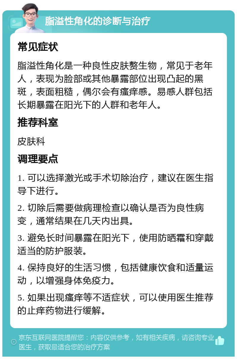 脂溢性角化的诊断与治疗 常见症状 脂溢性角化是一种良性皮肤赘生物，常见于老年人，表现为脸部或其他暴露部位出现凸起的黑斑，表面粗糙，偶尔会有瘙痒感。易感人群包括长期暴露在阳光下的人群和老年人。 推荐科室 皮肤科 调理要点 1. 可以选择激光或手术切除治疗，建议在医生指导下进行。 2. 切除后需要做病理检查以确认是否为良性病变，通常结果在几天内出具。 3. 避免长时间暴露在阳光下，使用防晒霜和穿戴适当的防护服装。 4. 保持良好的生活习惯，包括健康饮食和适量运动，以增强身体免疫力。 5. 如果出现瘙痒等不适症状，可以使用医生推荐的止痒药物进行缓解。