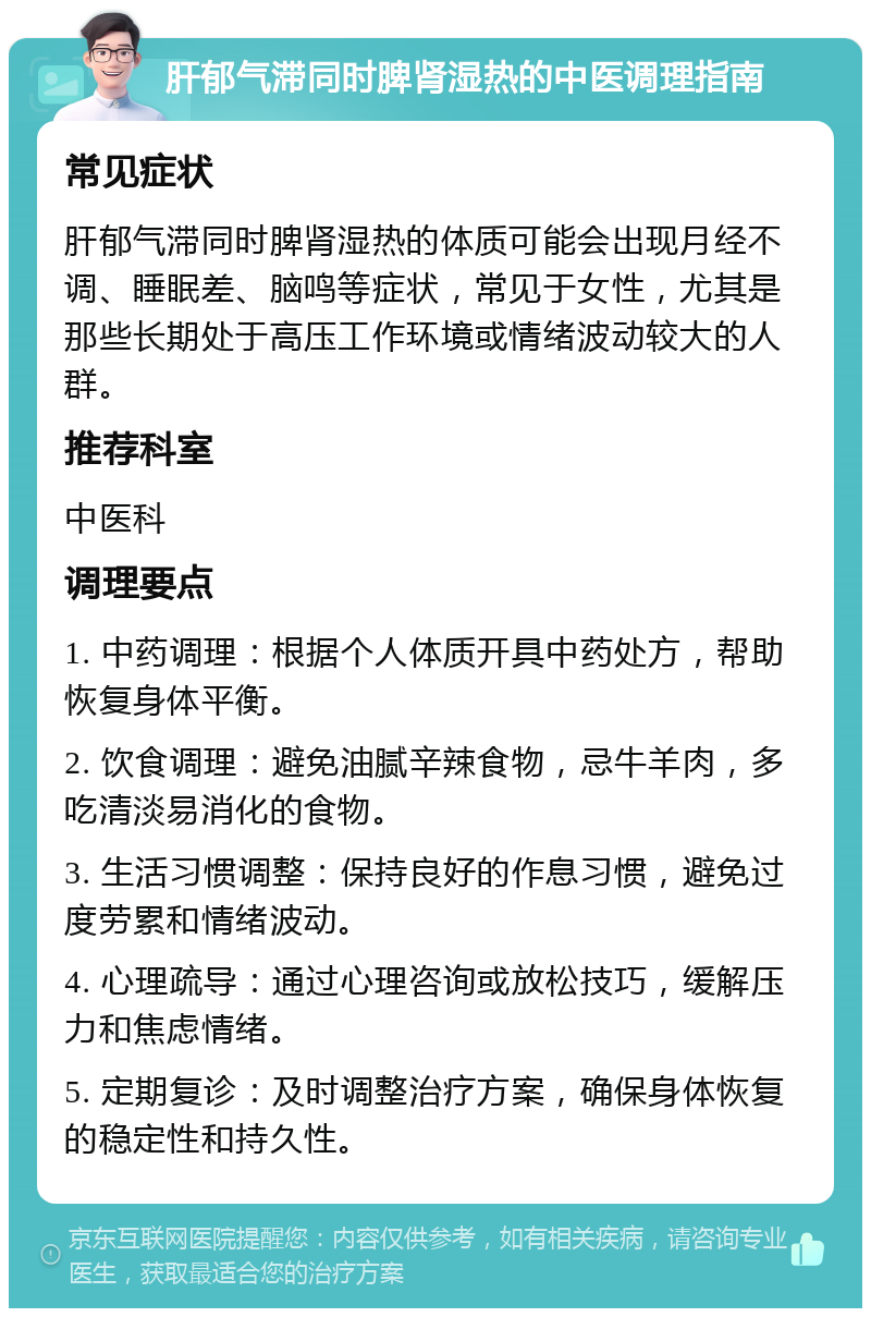 肝郁气滞同时脾肾湿热的中医调理指南 常见症状 肝郁气滞同时脾肾湿热的体质可能会出现月经不调、睡眠差、脑鸣等症状，常见于女性，尤其是那些长期处于高压工作环境或情绪波动较大的人群。 推荐科室 中医科 调理要点 1. 中药调理：根据个人体质开具中药处方，帮助恢复身体平衡。 2. 饮食调理：避免油腻辛辣食物，忌牛羊肉，多吃清淡易消化的食物。 3. 生活习惯调整：保持良好的作息习惯，避免过度劳累和情绪波动。 4. 心理疏导：通过心理咨询或放松技巧，缓解压力和焦虑情绪。 5. 定期复诊：及时调整治疗方案，确保身体恢复的稳定性和持久性。