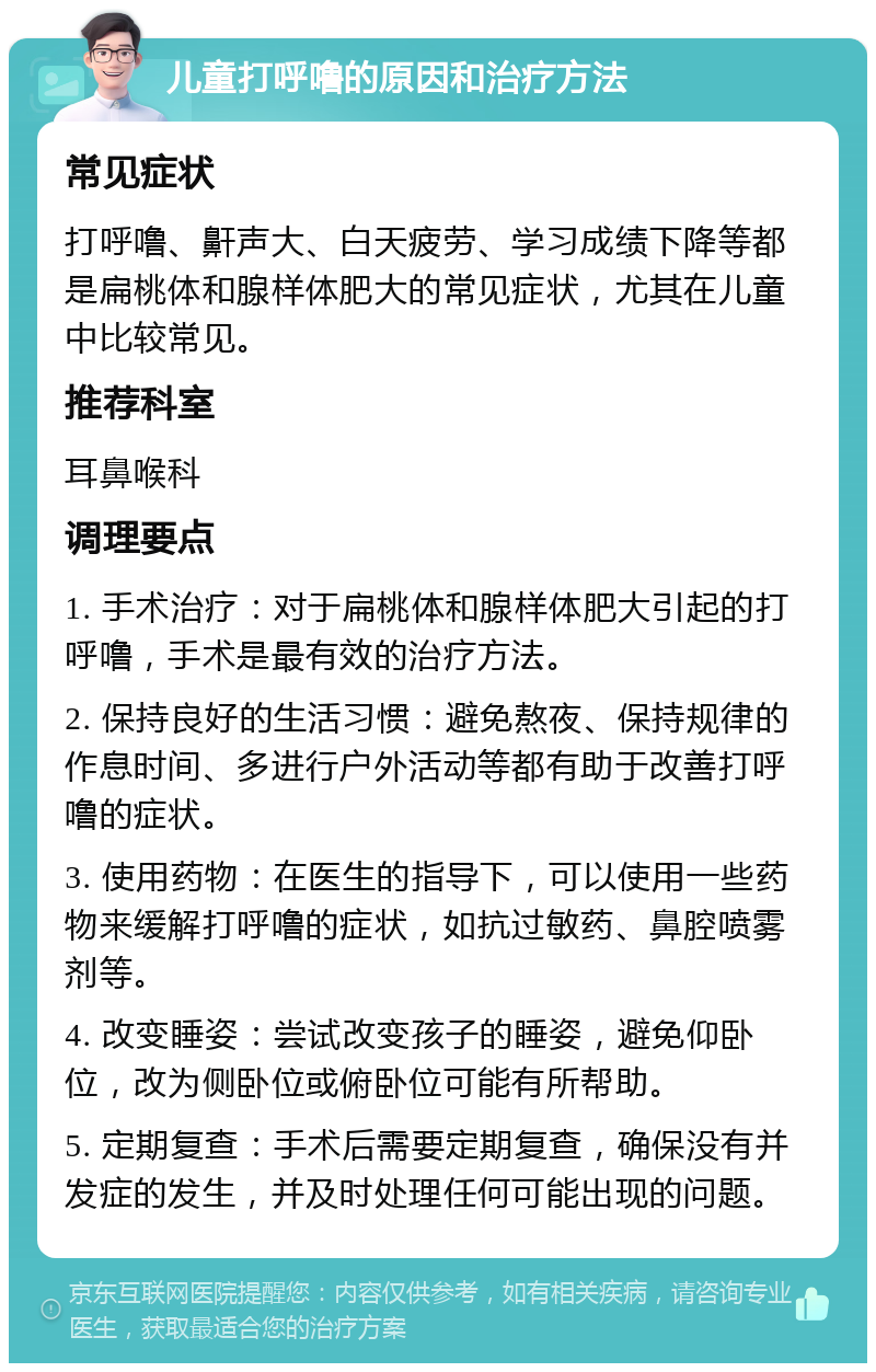 儿童打呼噜的原因和治疗方法 常见症状 打呼噜、鼾声大、白天疲劳、学习成绩下降等都是扁桃体和腺样体肥大的常见症状，尤其在儿童中比较常见。 推荐科室 耳鼻喉科 调理要点 1. 手术治疗：对于扁桃体和腺样体肥大引起的打呼噜，手术是最有效的治疗方法。 2. 保持良好的生活习惯：避免熬夜、保持规律的作息时间、多进行户外活动等都有助于改善打呼噜的症状。 3. 使用药物：在医生的指导下，可以使用一些药物来缓解打呼噜的症状，如抗过敏药、鼻腔喷雾剂等。 4. 改变睡姿：尝试改变孩子的睡姿，避免仰卧位，改为侧卧位或俯卧位可能有所帮助。 5. 定期复查：手术后需要定期复查，确保没有并发症的发生，并及时处理任何可能出现的问题。