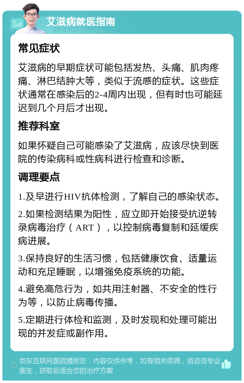 艾滋病就医指南 常见症状 艾滋病的早期症状可能包括发热、头痛、肌肉疼痛、淋巴结肿大等，类似于流感的症状。这些症状通常在感染后的2-4周内出现，但有时也可能延迟到几个月后才出现。 推荐科室 如果怀疑自己可能感染了艾滋病，应该尽快到医院的传染病科或性病科进行检查和诊断。 调理要点 1.及早进行HIV抗体检测，了解自己的感染状态。 2.如果检测结果为阳性，应立即开始接受抗逆转录病毒治疗（ART），以控制病毒复制和延缓疾病进展。 3.保持良好的生活习惯，包括健康饮食、适量运动和充足睡眠，以增强免疫系统的功能。 4.避免高危行为，如共用注射器、不安全的性行为等，以防止病毒传播。 5.定期进行体检和监测，及时发现和处理可能出现的并发症或副作用。