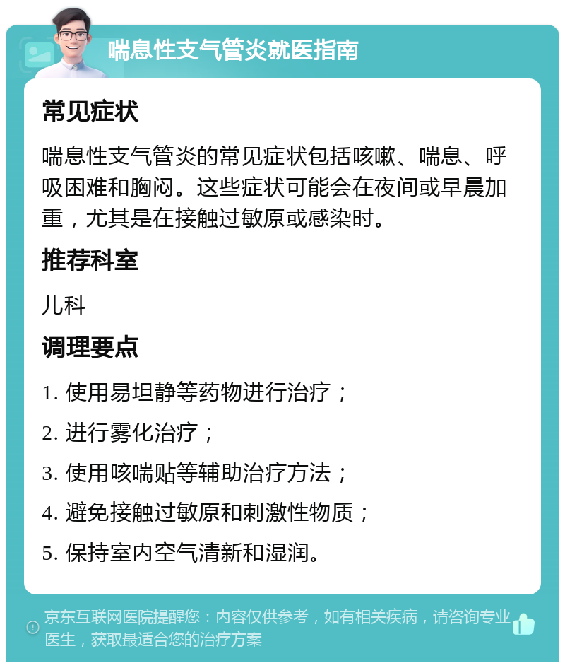 喘息性支气管炎就医指南 常见症状 喘息性支气管炎的常见症状包括咳嗽、喘息、呼吸困难和胸闷。这些症状可能会在夜间或早晨加重，尤其是在接触过敏原或感染时。 推荐科室 儿科 调理要点 1. 使用易坦静等药物进行治疗； 2. 进行雾化治疗； 3. 使用咳喘贴等辅助治疗方法； 4. 避免接触过敏原和刺激性物质； 5. 保持室内空气清新和湿润。