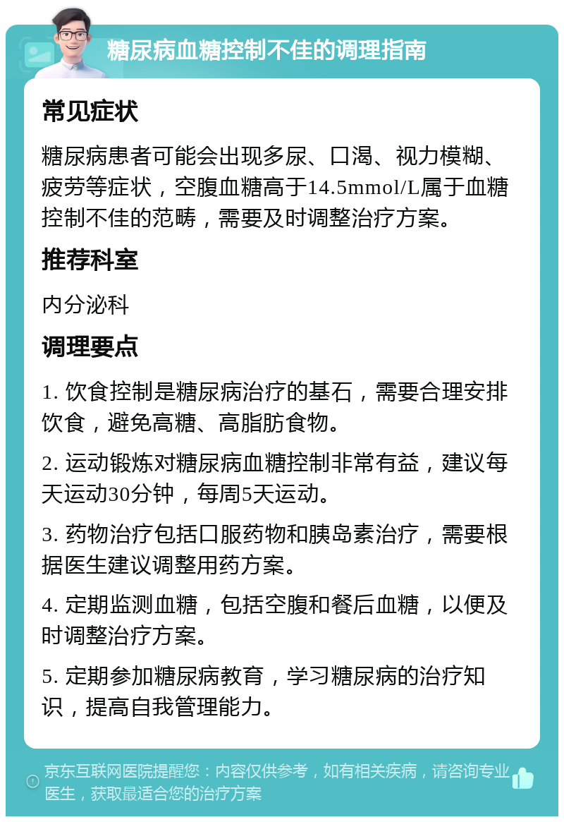 糖尿病血糖控制不佳的调理指南 常见症状 糖尿病患者可能会出现多尿、口渴、视力模糊、疲劳等症状，空腹血糖高于14.5mmol/L属于血糖控制不佳的范畴，需要及时调整治疗方案。 推荐科室 内分泌科 调理要点 1. 饮食控制是糖尿病治疗的基石，需要合理安排饮食，避免高糖、高脂肪食物。 2. 运动锻炼对糖尿病血糖控制非常有益，建议每天运动30分钟，每周5天运动。 3. 药物治疗包括口服药物和胰岛素治疗，需要根据医生建议调整用药方案。 4. 定期监测血糖，包括空腹和餐后血糖，以便及时调整治疗方案。 5. 定期参加糖尿病教育，学习糖尿病的治疗知识，提高自我管理能力。