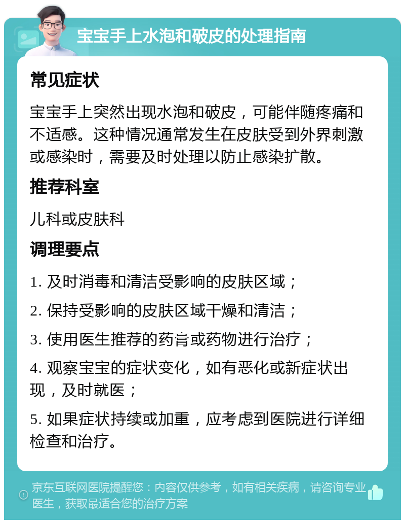 宝宝手上水泡和破皮的处理指南 常见症状 宝宝手上突然出现水泡和破皮，可能伴随疼痛和不适感。这种情况通常发生在皮肤受到外界刺激或感染时，需要及时处理以防止感染扩散。 推荐科室 儿科或皮肤科 调理要点 1. 及时消毒和清洁受影响的皮肤区域； 2. 保持受影响的皮肤区域干燥和清洁； 3. 使用医生推荐的药膏或药物进行治疗； 4. 观察宝宝的症状变化，如有恶化或新症状出现，及时就医； 5. 如果症状持续或加重，应考虑到医院进行详细检查和治疗。