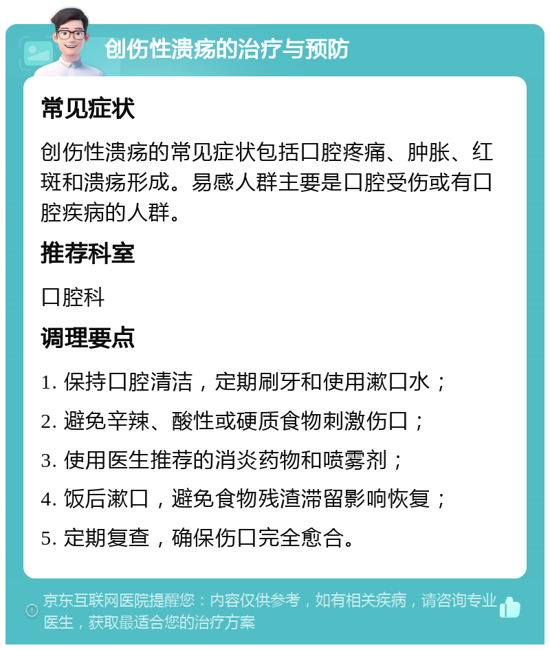 创伤性溃疡的治疗与预防 常见症状 创伤性溃疡的常见症状包括口腔疼痛、肿胀、红斑和溃疡形成。易感人群主要是口腔受伤或有口腔疾病的人群。 推荐科室 口腔科 调理要点 1. 保持口腔清洁，定期刷牙和使用漱口水； 2. 避免辛辣、酸性或硬质食物刺激伤口； 3. 使用医生推荐的消炎药物和喷雾剂； 4. 饭后漱口，避免食物残渣滞留影响恢复； 5. 定期复查，确保伤口完全愈合。