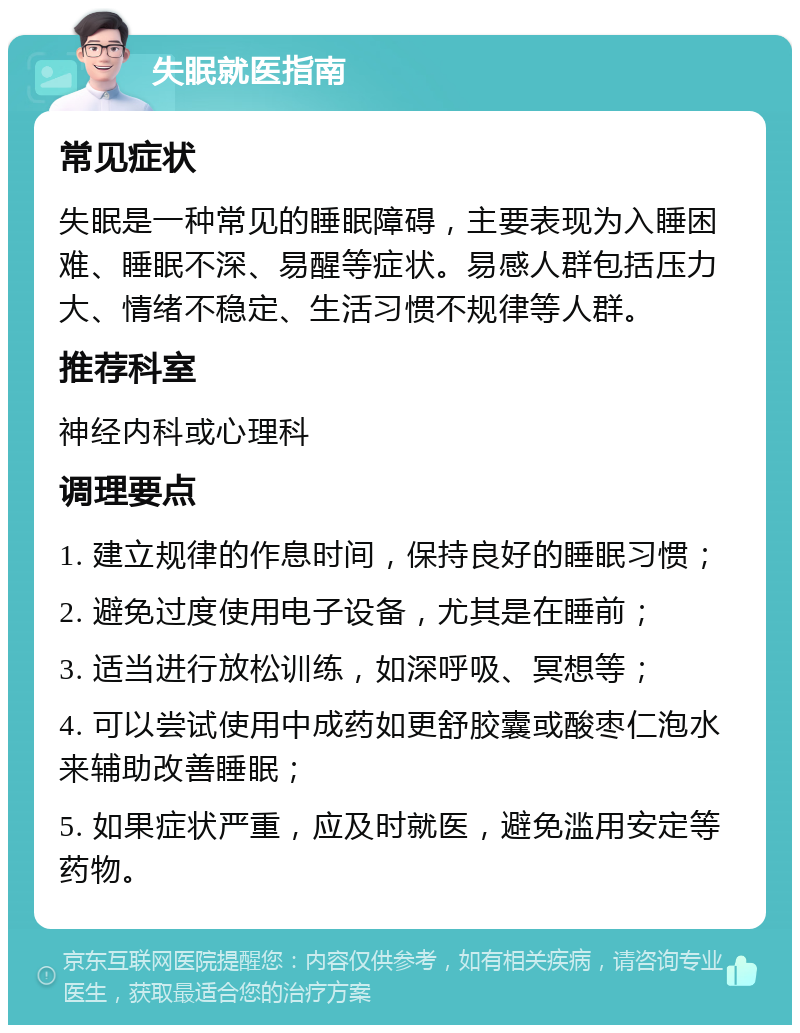 失眠就医指南 常见症状 失眠是一种常见的睡眠障碍，主要表现为入睡困难、睡眠不深、易醒等症状。易感人群包括压力大、情绪不稳定、生活习惯不规律等人群。 推荐科室 神经内科或心理科 调理要点 1. 建立规律的作息时间，保持良好的睡眠习惯； 2. 避免过度使用电子设备，尤其是在睡前； 3. 适当进行放松训练，如深呼吸、冥想等； 4. 可以尝试使用中成药如更舒胶囊或酸枣仁泡水来辅助改善睡眠； 5. 如果症状严重，应及时就医，避免滥用安定等药物。