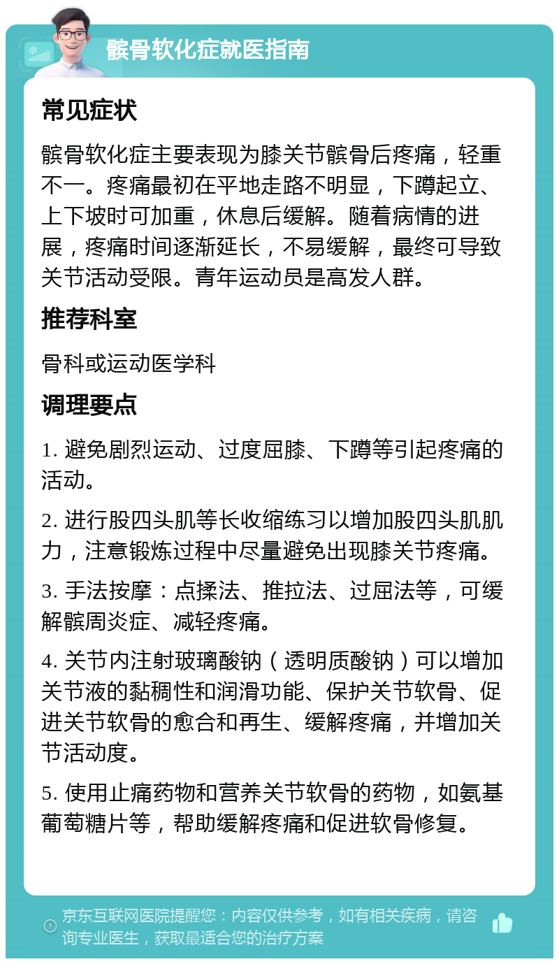 髌骨软化症就医指南 常见症状 髌骨软化症主要表现为膝关节髌骨后疼痛，轻重不一。疼痛最初在平地走路不明显，下蹲起立、上下坡时可加重，休息后缓解。随着病情的进展，疼痛时间逐渐延长，不易缓解，最终可导致关节活动受限。青年运动员是高发人群。 推荐科室 骨科或运动医学科 调理要点 1. 避免剧烈运动、过度屈膝、下蹲等引起疼痛的活动。 2. 进行股四头肌等长收缩练习以增加股四头肌肌力，注意锻炼过程中尽量避免出现膝关节疼痛。 3. 手法按摩：点揉法、推拉法、过屈法等，可缓解髌周炎症、减轻疼痛。 4. 关节内注射玻璃酸钠（透明质酸钠）可以增加关节液的黏稠性和润滑功能、保护关节软骨、促进关节软骨的愈合和再生、缓解疼痛，并增加关节活动度。 5. 使用止痛药物和营养关节软骨的药物，如氨基葡萄糖片等，帮助缓解疼痛和促进软骨修复。