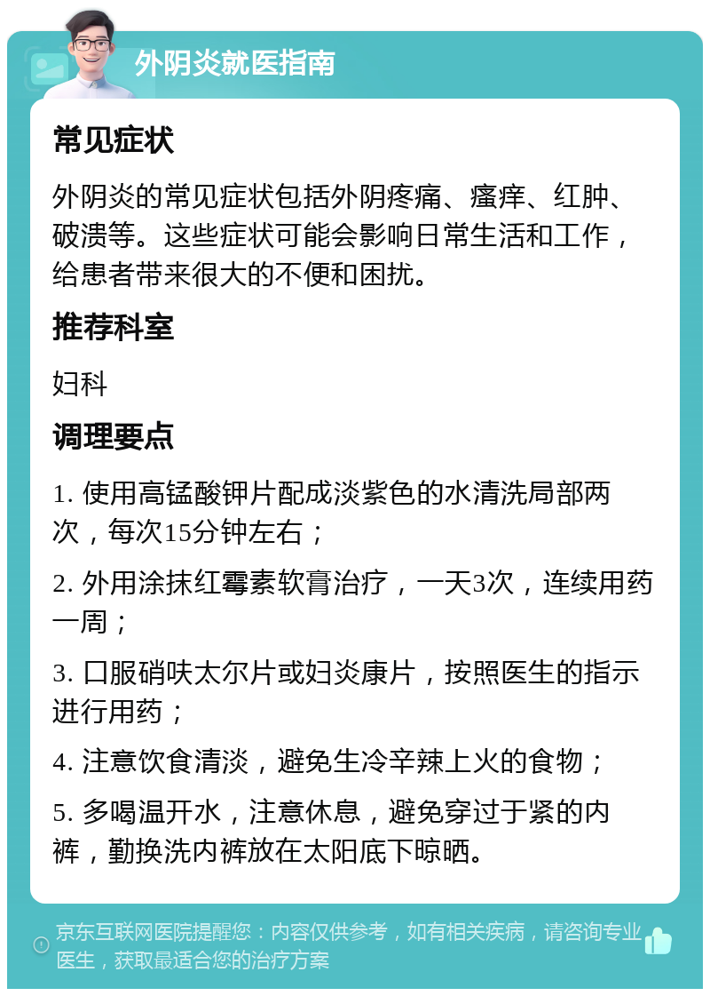 外阴炎就医指南 常见症状 外阴炎的常见症状包括外阴疼痛、瘙痒、红肿、破溃等。这些症状可能会影响日常生活和工作，给患者带来很大的不便和困扰。 推荐科室 妇科 调理要点 1. 使用高锰酸钾片配成淡紫色的水清洗局部两次，每次15分钟左右； 2. 外用涂抹红霉素软膏治疗，一天3次，连续用药一周； 3. 口服硝呋太尔片或妇炎康片，按照医生的指示进行用药； 4. 注意饮食清淡，避免生冷辛辣上火的食物； 5. 多喝温开水，注意休息，避免穿过于紧的内裤，勤换洗内裤放在太阳底下晾晒。