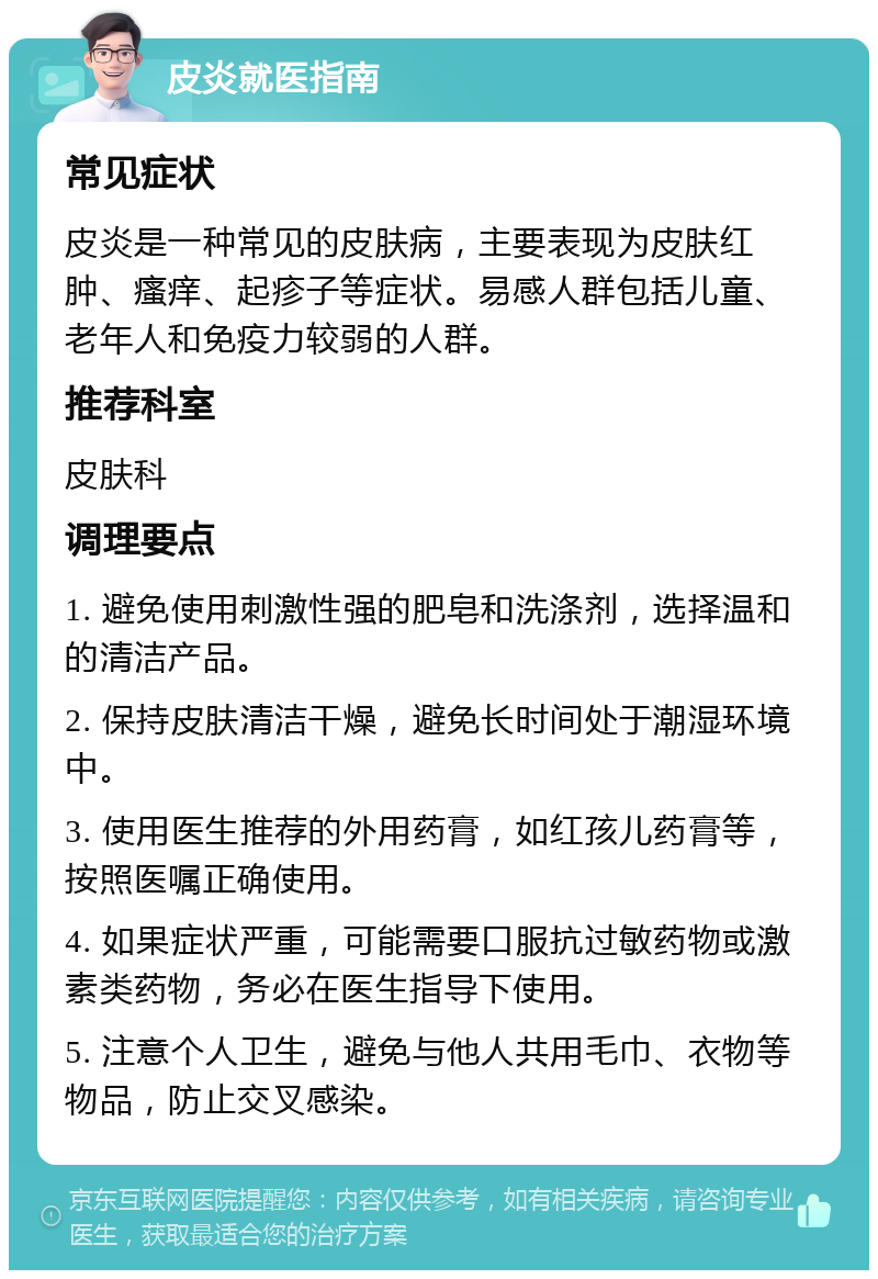 皮炎就医指南 常见症状 皮炎是一种常见的皮肤病，主要表现为皮肤红肿、瘙痒、起疹子等症状。易感人群包括儿童、老年人和免疫力较弱的人群。 推荐科室 皮肤科 调理要点 1. 避免使用刺激性强的肥皂和洗涤剂，选择温和的清洁产品。 2. 保持皮肤清洁干燥，避免长时间处于潮湿环境中。 3. 使用医生推荐的外用药膏，如红孩儿药膏等，按照医嘱正确使用。 4. 如果症状严重，可能需要口服抗过敏药物或激素类药物，务必在医生指导下使用。 5. 注意个人卫生，避免与他人共用毛巾、衣物等物品，防止交叉感染。