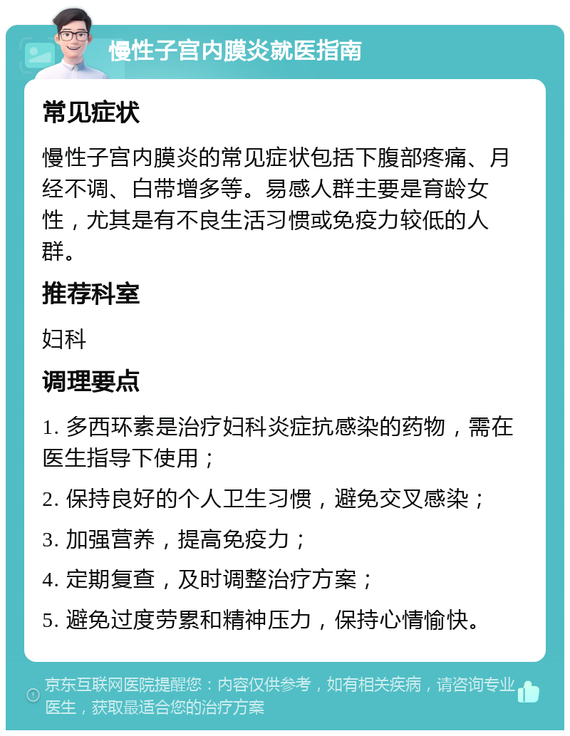 慢性子宫内膜炎就医指南 常见症状 慢性子宫内膜炎的常见症状包括下腹部疼痛、月经不调、白带增多等。易感人群主要是育龄女性，尤其是有不良生活习惯或免疫力较低的人群。 推荐科室 妇科 调理要点 1. 多西环素是治疗妇科炎症抗感染的药物，需在医生指导下使用； 2. 保持良好的个人卫生习惯，避免交叉感染； 3. 加强营养，提高免疫力； 4. 定期复查，及时调整治疗方案； 5. 避免过度劳累和精神压力，保持心情愉快。