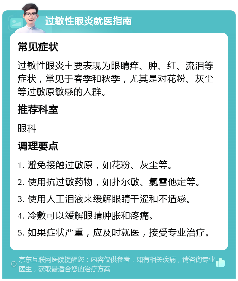 过敏性眼炎就医指南 常见症状 过敏性眼炎主要表现为眼睛痒、肿、红、流泪等症状，常见于春季和秋季，尤其是对花粉、灰尘等过敏原敏感的人群。 推荐科室 眼科 调理要点 1. 避免接触过敏原，如花粉、灰尘等。 2. 使用抗过敏药物，如扑尔敏、氯雷他定等。 3. 使用人工泪液来缓解眼睛干涩和不适感。 4. 冷敷可以缓解眼睛肿胀和疼痛。 5. 如果症状严重，应及时就医，接受专业治疗。