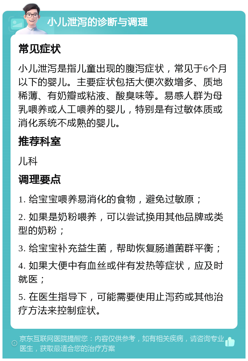 小儿泄泻的诊断与调理 常见症状 小儿泄泻是指儿童出现的腹泻症状，常见于6个月以下的婴儿。主要症状包括大便次数增多、质地稀薄、有奶瓣或粘液、酸臭味等。易感人群为母乳喂养或人工喂养的婴儿，特别是有过敏体质或消化系统不成熟的婴儿。 推荐科室 儿科 调理要点 1. 给宝宝喂养易消化的食物，避免过敏原； 2. 如果是奶粉喂养，可以尝试换用其他品牌或类型的奶粉； 3. 给宝宝补充益生菌，帮助恢复肠道菌群平衡； 4. 如果大便中有血丝或伴有发热等症状，应及时就医； 5. 在医生指导下，可能需要使用止泻药或其他治疗方法来控制症状。