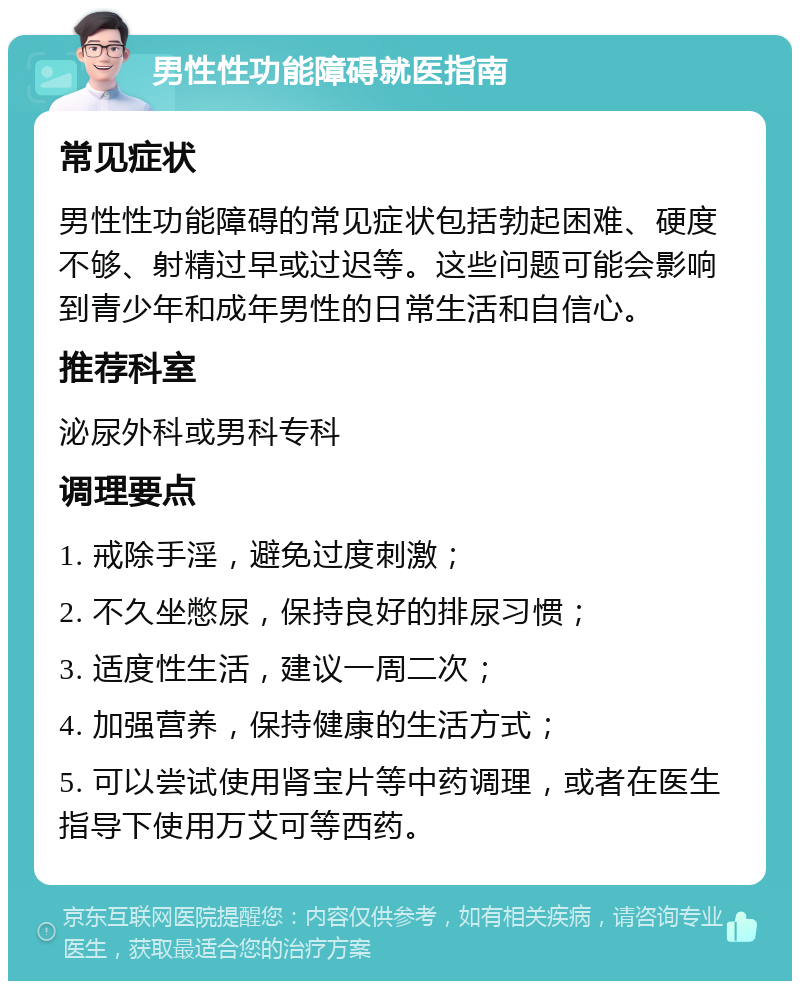 男性性功能障碍就医指南 常见症状 男性性功能障碍的常见症状包括勃起困难、硬度不够、射精过早或过迟等。这些问题可能会影响到青少年和成年男性的日常生活和自信心。 推荐科室 泌尿外科或男科专科 调理要点 1. 戒除手淫，避免过度刺激； 2. 不久坐憋尿，保持良好的排尿习惯； 3. 适度性生活，建议一周二次； 4. 加强营养，保持健康的生活方式； 5. 可以尝试使用肾宝片等中药调理，或者在医生指导下使用万艾可等西药。