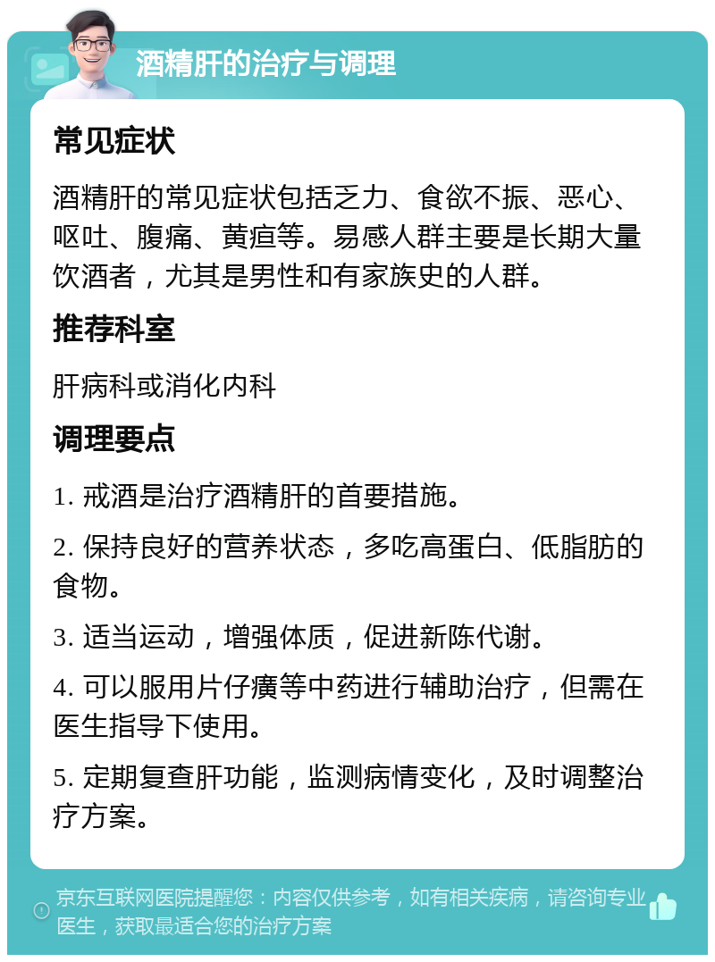 酒精肝的治疗与调理 常见症状 酒精肝的常见症状包括乏力、食欲不振、恶心、呕吐、腹痛、黄疸等。易感人群主要是长期大量饮酒者，尤其是男性和有家族史的人群。 推荐科室 肝病科或消化内科 调理要点 1. 戒酒是治疗酒精肝的首要措施。 2. 保持良好的营养状态，多吃高蛋白、低脂肪的食物。 3. 适当运动，增强体质，促进新陈代谢。 4. 可以服用片仔癀等中药进行辅助治疗，但需在医生指导下使用。 5. 定期复查肝功能，监测病情变化，及时调整治疗方案。