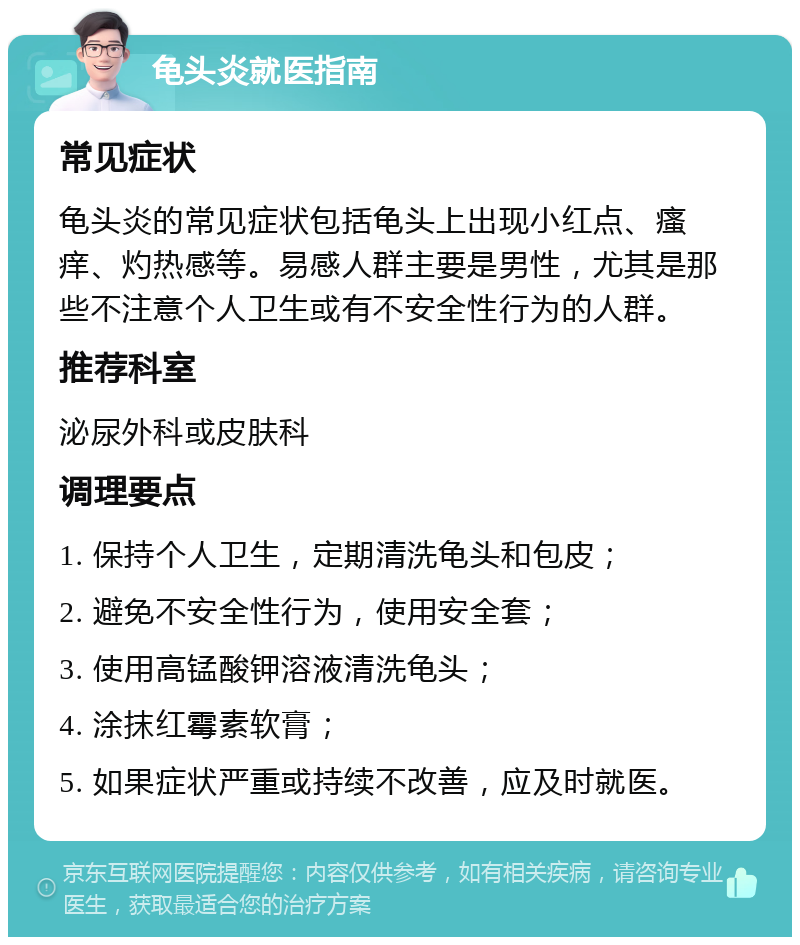 龟头炎就医指南 常见症状 龟头炎的常见症状包括龟头上出现小红点、瘙痒、灼热感等。易感人群主要是男性，尤其是那些不注意个人卫生或有不安全性行为的人群。 推荐科室 泌尿外科或皮肤科 调理要点 1. 保持个人卫生，定期清洗龟头和包皮； 2. 避免不安全性行为，使用安全套； 3. 使用高锰酸钾溶液清洗龟头； 4. 涂抹红霉素软膏； 5. 如果症状严重或持续不改善，应及时就医。