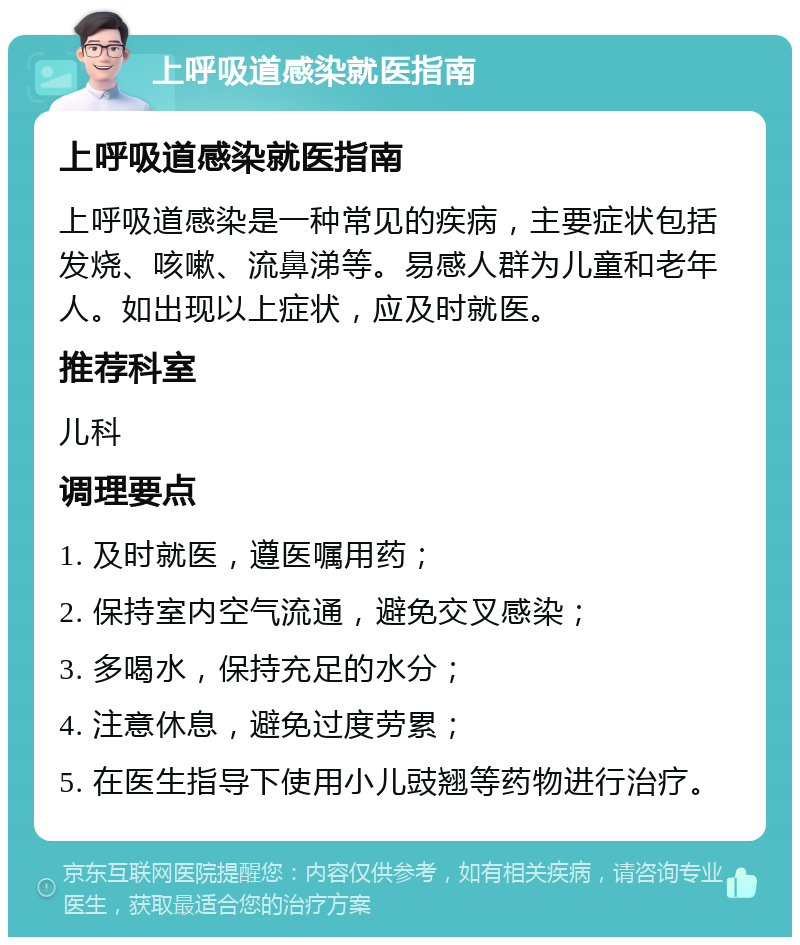 上呼吸道感染就医指南 上呼吸道感染就医指南 上呼吸道感染是一种常见的疾病，主要症状包括发烧、咳嗽、流鼻涕等。易感人群为儿童和老年人。如出现以上症状，应及时就医。 推荐科室 儿科 调理要点 1. 及时就医，遵医嘱用药； 2. 保持室内空气流通，避免交叉感染； 3. 多喝水，保持充足的水分； 4. 注意休息，避免过度劳累； 5. 在医生指导下使用小儿豉翘等药物进行治疗。