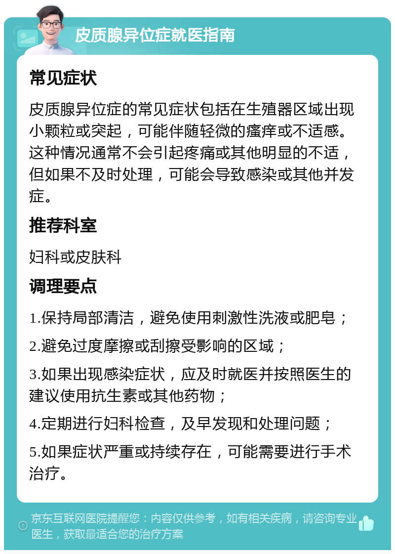 皮质腺异位症就医指南 常见症状 皮质腺异位症的常见症状包括在生殖器区域出现小颗粒或突起，可能伴随轻微的瘙痒或不适感。这种情况通常不会引起疼痛或其他明显的不适，但如果不及时处理，可能会导致感染或其他并发症。 推荐科室 妇科或皮肤科 调理要点 1.保持局部清洁，避免使用刺激性洗液或肥皂； 2.避免过度摩擦或刮擦受影响的区域； 3.如果出现感染症状，应及时就医并按照医生的建议使用抗生素或其他药物； 4.定期进行妇科检查，及早发现和处理问题； 5.如果症状严重或持续存在，可能需要进行手术治疗。