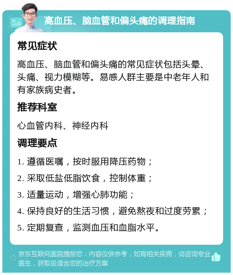 高血压、脑血管和偏头痛的调理指南 常见症状 高血压、脑血管和偏头痛的常见症状包括头晕、头痛、视力模糊等。易感人群主要是中老年人和有家族病史者。 推荐科室 心血管内科、神经内科 调理要点 1. 遵循医嘱，按时服用降压药物； 2. 采取低盐低脂饮食，控制体重； 3. 适量运动，增强心肺功能； 4. 保持良好的生活习惯，避免熬夜和过度劳累； 5. 定期复查，监测血压和血脂水平。